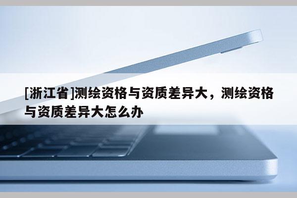 [浙江省]測繪資格與資質差異大，測繪資格與資質差異大怎么辦