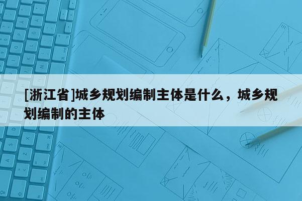 [浙江省]城鄉規劃編制主體是什么，城鄉規劃編制的主體