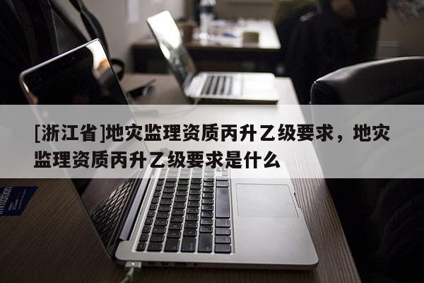 [浙江省]地災監理資質丙升乙級要求，地災監理資質丙升乙級要求是什么
