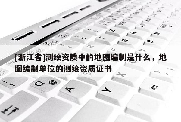 [浙江省]測繪資質中的地圖編制是什么，地圖編制單位的測繪資質證書
