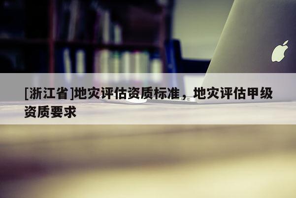 [浙江省]地災(zāi)評估資質(zhì)標(biāo)準(zhǔn)，地災(zāi)評估甲級資質(zhì)要求