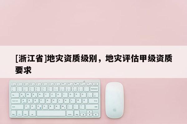 [浙江省]地災資質級別，地災評估甲級資質要求