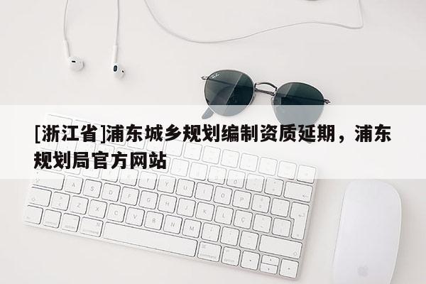 [浙江省]浦東城鄉規劃編制資質延期，浦東規劃局官方網站