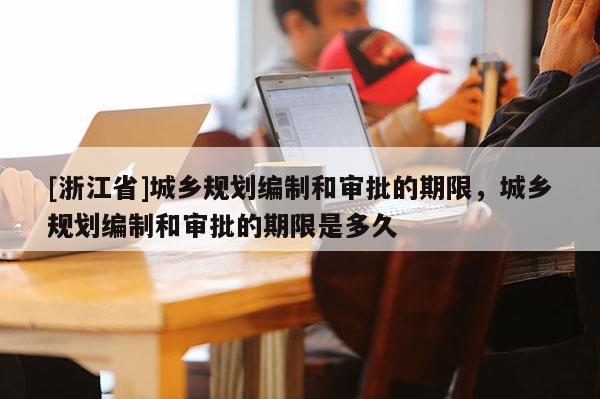 [浙江省]城鄉規劃編制和審批的期限，城鄉規劃編制和審批的期限是多久