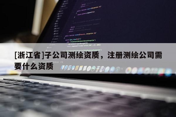 [浙江省]子公司測繪資質，注冊測繪公司需要什么資質