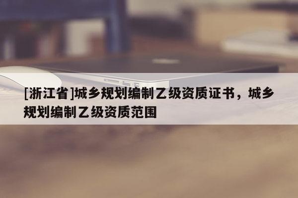 [浙江省]城鄉規劃編制乙級資質證書，城鄉規劃編制乙級資質范圍