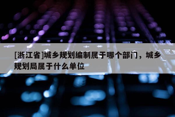 [浙江省]城鄉規劃編制屬于哪個部門，城鄉規劃局屬于什么單位