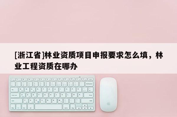 [浙江省]林業資質項目申報要求怎么填，林業工程資質在哪辦