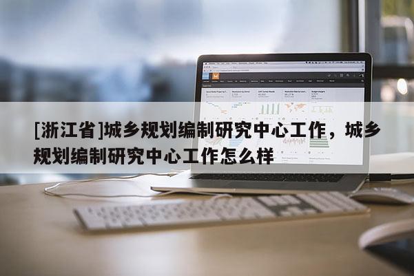 [浙江省]城鄉規劃編制研究中心工作，城鄉規劃編制研究中心工作怎么樣