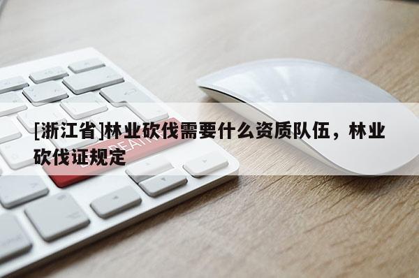 [浙江省]林業砍伐需要什么資質隊伍，林業砍伐證規定
