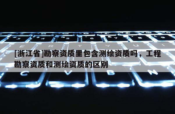[浙江省]勘察資質里包含測繪資質嗎，工程勘察資質和測繪資質的區別