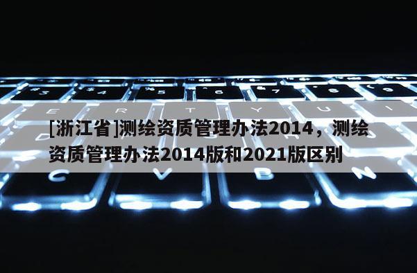 [浙江省]測繪資質(zhì)管理辦法2014，測繪資質(zhì)管理辦法2014版和2021版區(qū)別