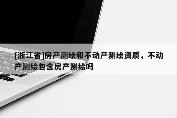 [浙江省]房產(chǎn)測(cè)繪和不動(dòng)產(chǎn)測(cè)繪資質(zhì)，不動(dòng)產(chǎn)測(cè)繪包含房產(chǎn)測(cè)繪嗎