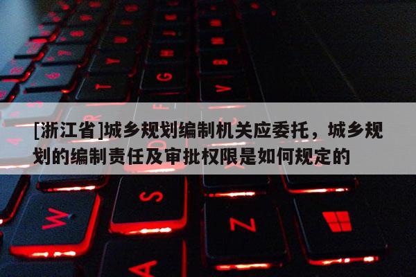 [浙江省]城鄉規劃編制機關應委托，城鄉規劃的編制責任及審批權限是如何規定的