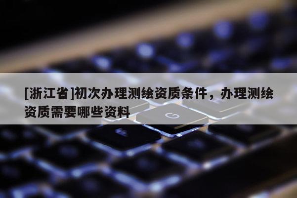 [浙江省]初次辦理測繪資質條件，辦理測繪資質需要哪些資料
