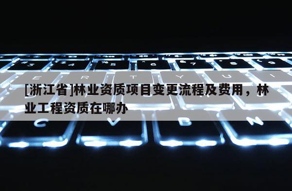 [浙江省]林業(yè)資質(zhì)項目變更流程及費用，林業(yè)工程資質(zhì)在哪辦