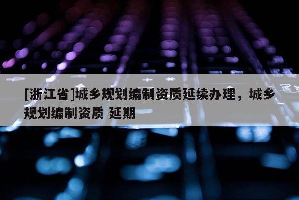 [浙江省]城鄉規劃編制資質延續辦理，城鄉規劃編制資質 延期