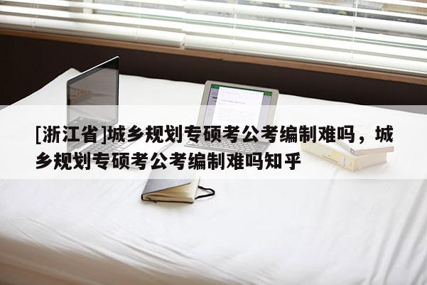 [浙江省]城鄉規劃專碩考公考編制難嗎，城鄉規劃專碩考公考編制難嗎知乎