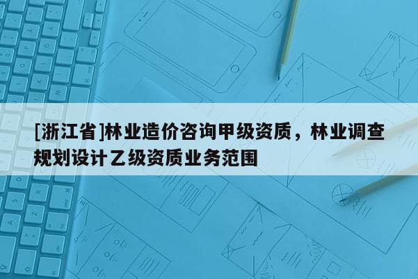 [浙江省]林業(yè)造價(jià)咨詢甲級(jí)資質(zhì)，林業(yè)調(diào)查規(guī)劃設(shè)計(jì)乙級(jí)資質(zhì)業(yè)務(wù)范圍