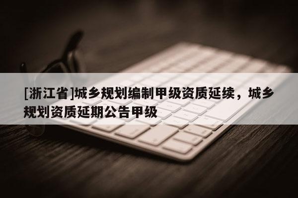 [浙江省]城鄉規劃編制甲級資質延續，城鄉規劃資質延期公告甲級