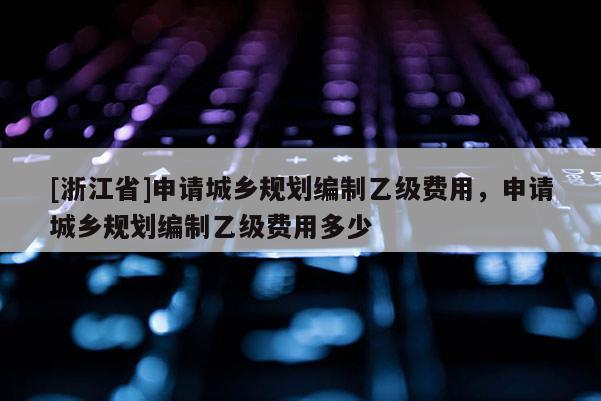 [浙江省]申請城鄉(xiāng)規(guī)劃編制乙級費(fèi)用，申請城鄉(xiāng)規(guī)劃編制乙級費(fèi)用多少