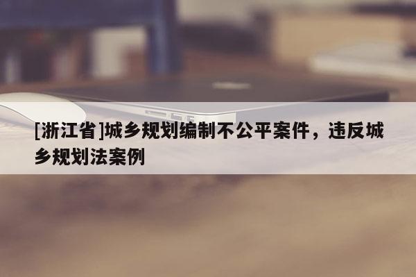 [浙江省]城鄉(xiāng)規(guī)劃編制不公平案件，違反城鄉(xiāng)規(guī)劃法案例