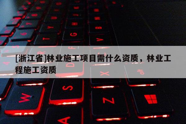 [浙江省]林業施工項目需什么資質，林業工程施工資質