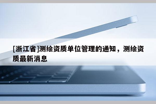 [浙江省]測繪資質單位管理的通知，測繪資質最新消息