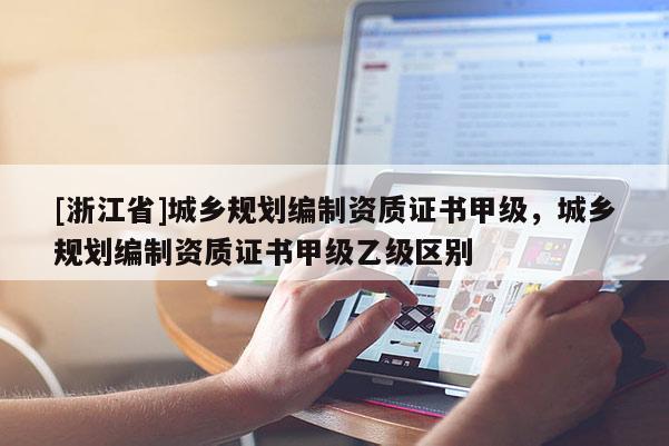 [浙江省]城鄉規劃編制資質證書甲級，城鄉規劃編制資質證書甲級乙級區別