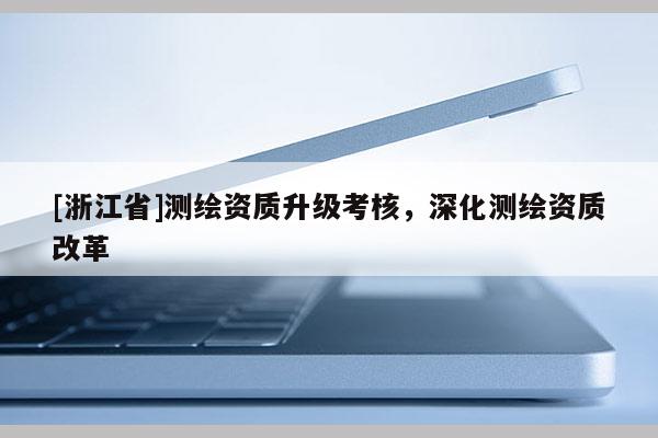 [浙江省]測(cè)繪資質(zhì)升級(jí)考核，深化測(cè)繪資質(zhì)改革