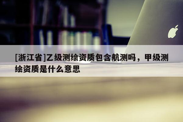 [浙江省]乙級測繪資質包含航測嗎，甲級測繪資質是什么意思