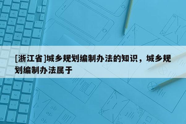 [浙江省]城鄉規劃編制辦法的知識，城鄉規劃編制辦法屬于
