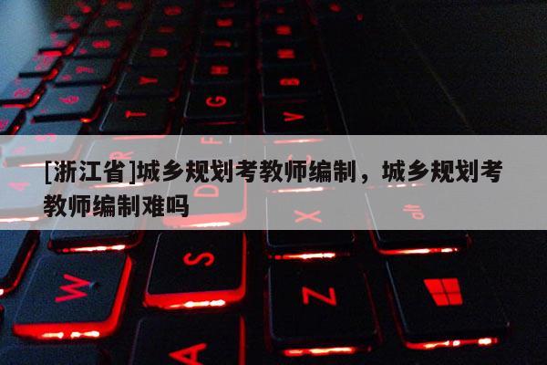 [浙江省]城鄉(xiāng)規(guī)劃考教師編制，城鄉(xiāng)規(guī)劃考教師編制難嗎