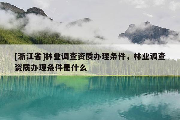 [浙江省]林業調查資質辦理條件，林業調查資質辦理條件是什么