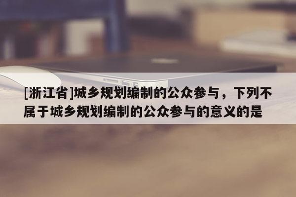 [浙江省]城鄉規劃編制的公眾參與，下列不屬于城鄉規劃編制的公眾參與的意義的是