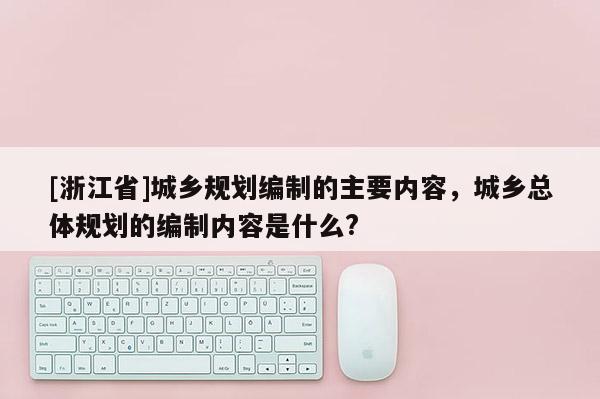 [浙江省]城鄉規劃編制的主要內容，城鄉總體規劃的編制內容是什么?