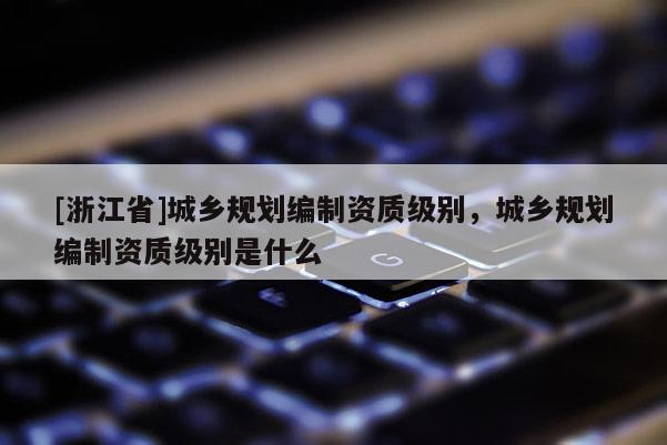 [浙江省]城鄉規劃編制資質級別，城鄉規劃編制資質級別是什么