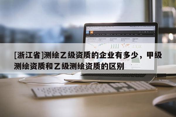 [浙江省]測繪乙級資質的企業有多少，甲級測繪資質和乙級測繪資質的區別