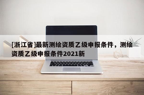 [浙江省]最新測繪資質乙級申報條件，測繪資質乙級申報條件2021新