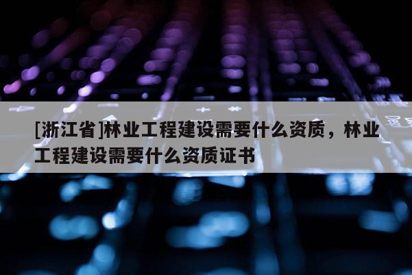 [浙江省]林業工程建設需要什么資質，林業工程建設需要什么資質證書