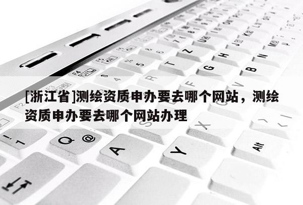 [浙江省]測繪資質申辦要去哪個網站，測繪資質申辦要去哪個網站辦理