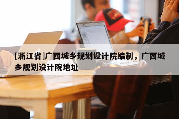 [浙江省]廣西城鄉(xiāng)規(guī)劃設(shè)計(jì)院編制，廣西城鄉(xiāng)規(guī)劃設(shè)計(jì)院地址