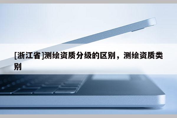 [浙江省]測繪資質(zhì)分級的區(qū)別，測繪資質(zhì)類別