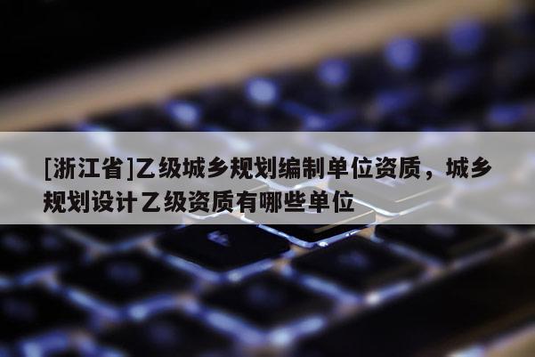 [浙江省]乙級城鄉(xiāng)規(guī)劃編制單位資質(zhì)，城鄉(xiāng)規(guī)劃設(shè)計乙級資質(zhì)有哪些單位