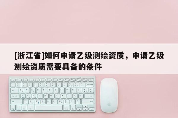 [浙江省]如何申請乙級測繪資質(zhì)，申請乙級測繪資質(zhì)需要具備的條件
