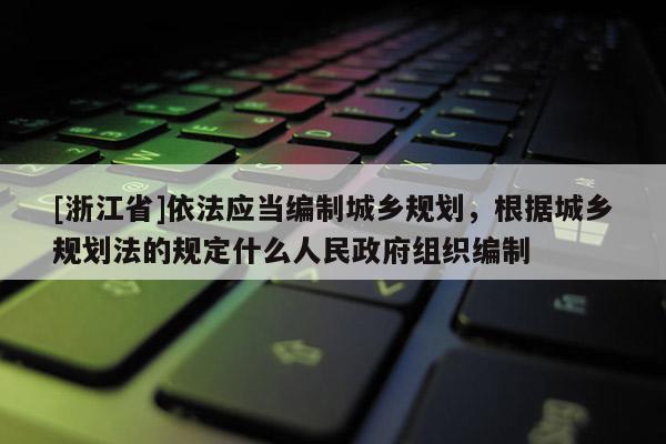 [浙江省]依法應當編制城鄉規劃，根據城鄉規劃法的規定什么人民政府組織編制