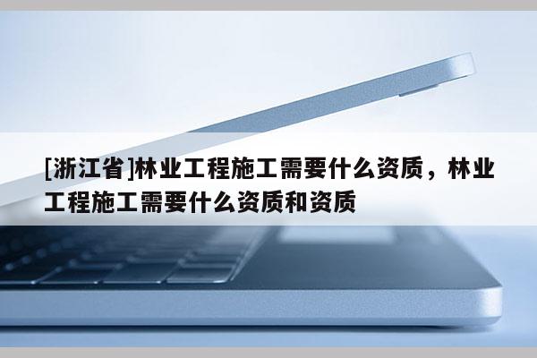 [浙江省]林業工程施工需要什么資質，林業工程施工需要什么資質和資質
