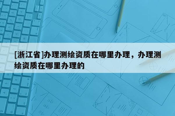 [浙江省]辦理測(cè)繪資質(zhì)在哪里辦理，辦理測(cè)繪資質(zhì)在哪里辦理的