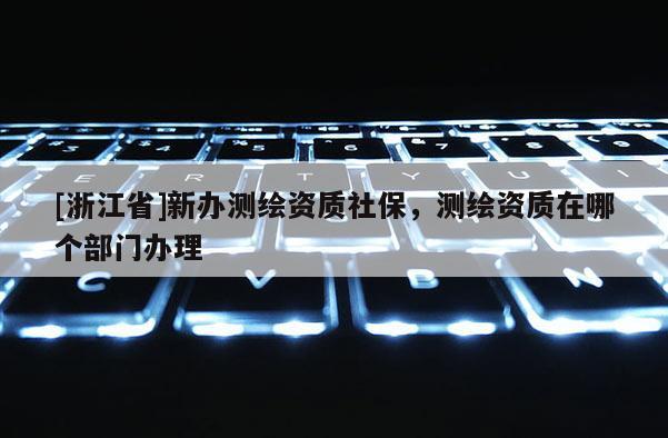 [浙江省]新辦測繪資質社保，測繪資質在哪個部門辦理