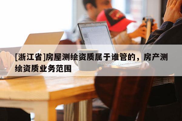 [浙江省]房屋測繪資質(zhì)屬于誰管的，房產(chǎn)測繪資質(zhì)業(yè)務(wù)范圍